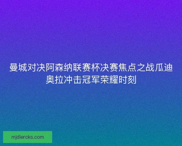 曼城对决阿森纳联赛杯决赛焦点之战瓜迪奥拉冲击冠军荣耀时刻