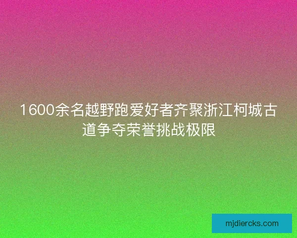 1600余名越野跑爱好者齐聚浙江柯城古道争夺荣誉挑战极限
