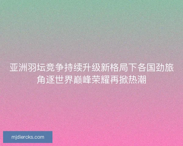 亚洲羽坛竞争持续升级新格局下各国劲旅角逐世界巅峰荣耀再掀热潮